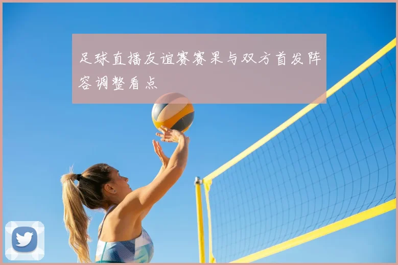 足球直播友谊赛赛果与双方首发阵容调整看点