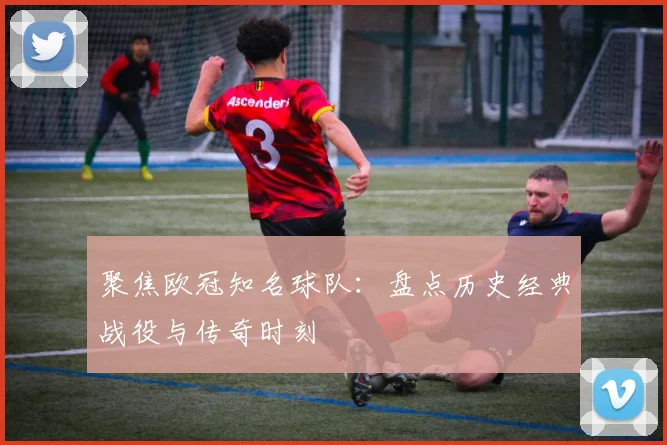聚焦欧冠知名球队：盘点历史经典战役与传奇时刻
