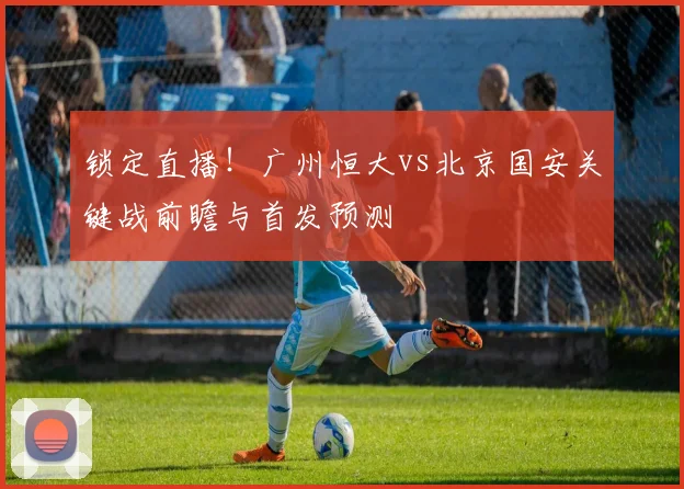 锁定直播！广州恒大vs北京国安关键战前瞻与首发预测